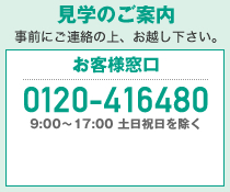 見学のご案内 事前にご連絡の上、お越し下さい。　お客様窓口 0120-064875　9:00～17:00 土日祝日を除く