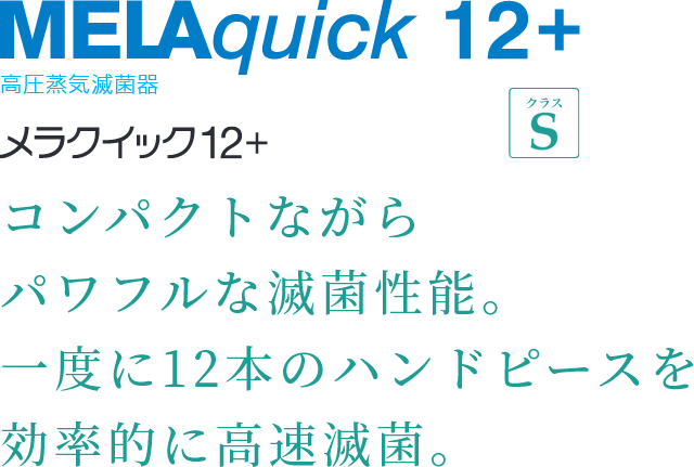 MELAquick 12+ 高圧蒸気滅菌器 コンパクトながら
パワフルな滅菌性能。一度に12本のハンドピースを効率的に高速滅菌。