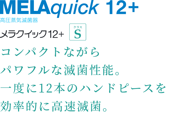 MELAquick 12+ 高圧蒸気滅菌器 コンパクトながら
パワフルな滅菌性能。一度に12本のハンドピースを効率的に高速滅菌。